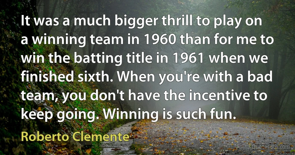 It was a much bigger thrill to play on a winning team in 1960 than for me to win the batting title in 1961 when we finished sixth. When you're with a bad team, you don't have the incentive to keep going. Winning is such fun. (Roberto Clemente)