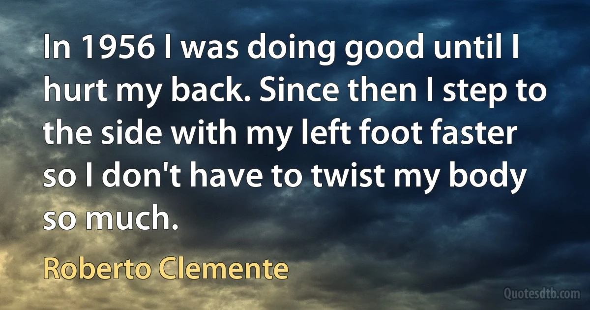 In 1956 I was doing good until I hurt my back. Since then I step to the side with my left foot faster so I don't have to twist my body so much. (Roberto Clemente)