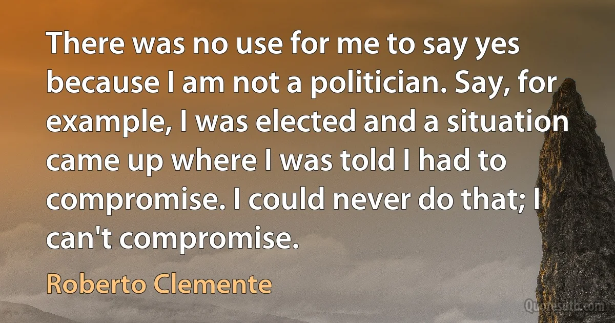 There was no use for me to say yes because I am not a politician. Say, for example, I was elected and a situation came up where I was told I had to compromise. I could never do that; I can't compromise. (Roberto Clemente)