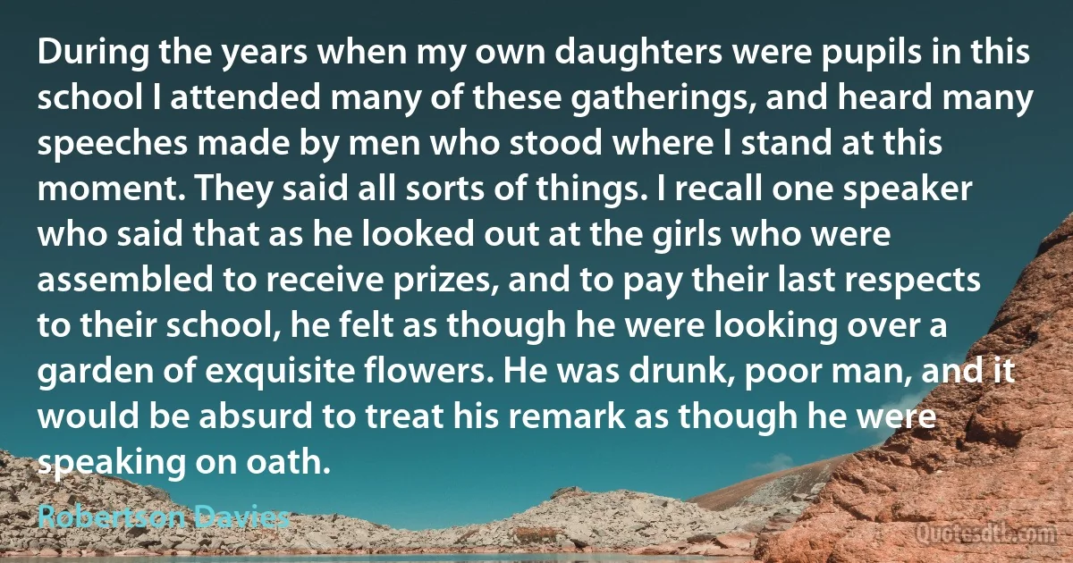 During the years when my own daughters were pupils in this school I attended many of these gatherings, and heard many speeches made by men who stood where I stand at this moment. They said all sorts of things. I recall one speaker who said that as he looked out at the girls who were assembled to receive prizes, and to pay their last respects to their school, he felt as though he were looking over a garden of exquisite flowers. He was drunk, poor man, and it would be absurd to treat his remark as though he were speaking on oath. (Robertson Davies)