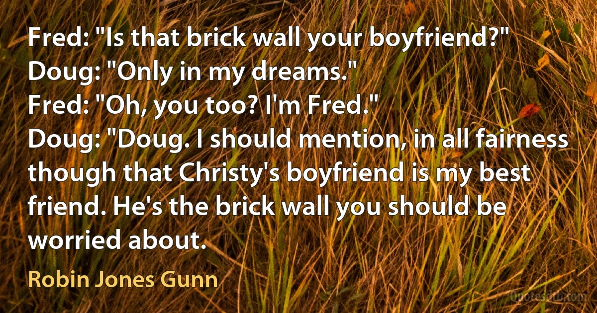 Fred: "Is that brick wall your boyfriend?"
Doug: "Only in my dreams."
Fred: "Oh, you too? I'm Fred."
Doug: "Doug. I should mention, in all fairness though that Christy's boyfriend is my best friend. He's the brick wall you should be worried about. (Robin Jones Gunn)