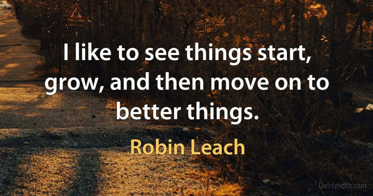 I like to see things start, grow, and then move on to better things. (Robin Leach)