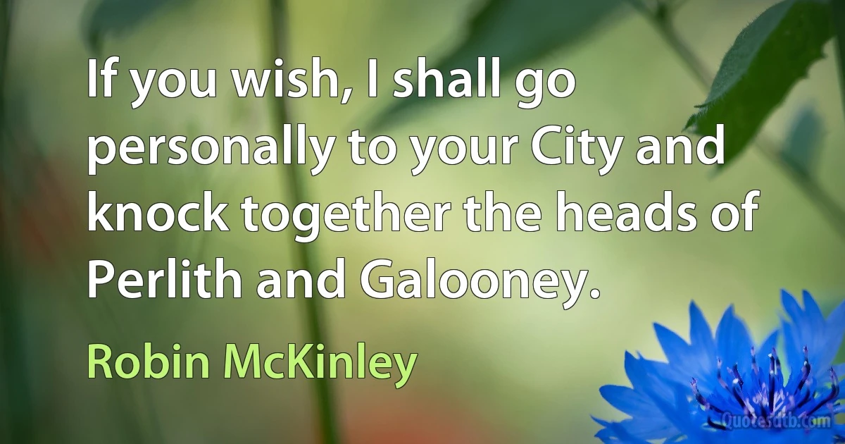 If you wish, I shall go personally to your City and knock together the heads of Perlith and Galooney. (Robin McKinley)