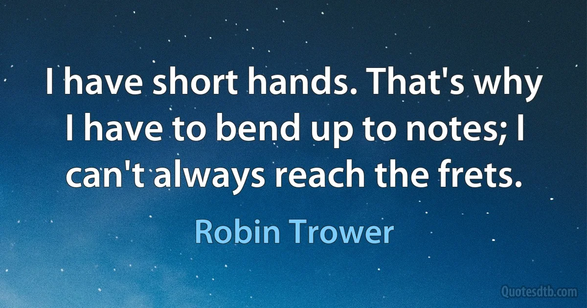 I have short hands. That's why I have to bend up to notes; I can't always reach the frets. (Robin Trower)