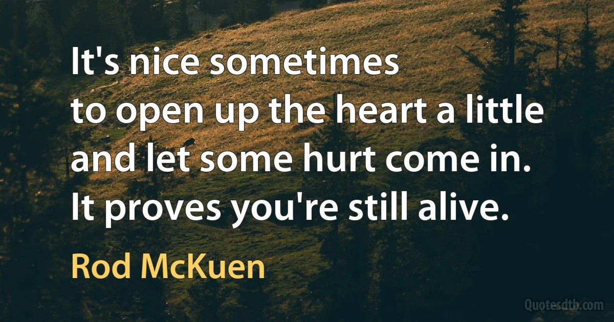 It's nice sometimes
to open up the heart a little
and let some hurt come in.
It proves you're still alive. (Rod McKuen)