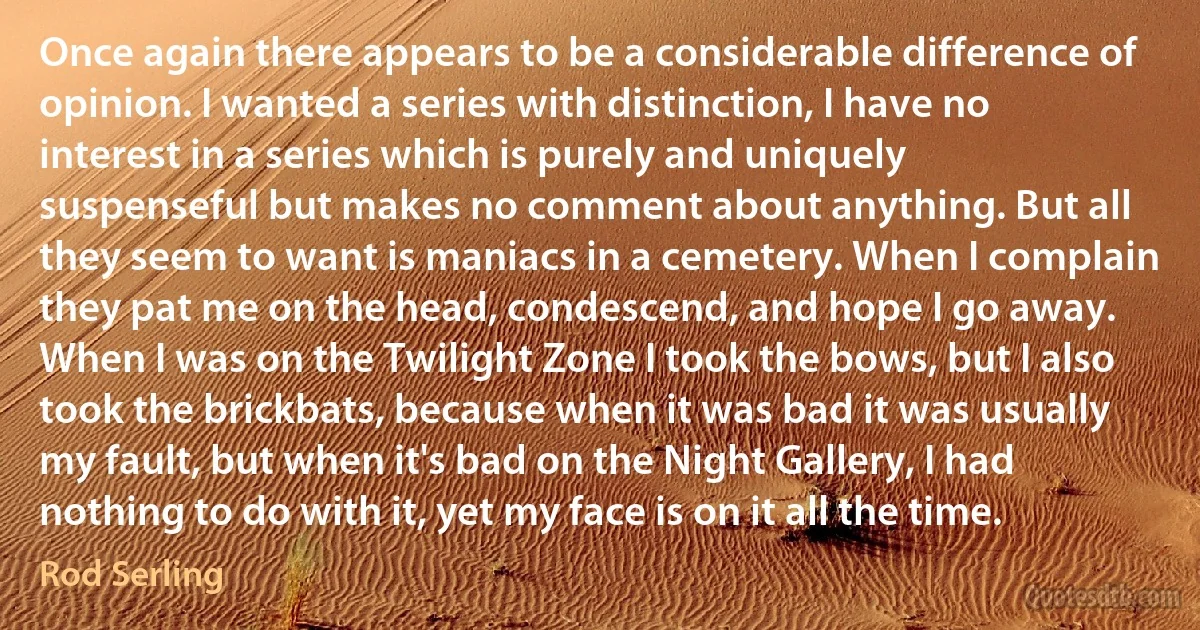 Once again there appears to be a considerable difference of opinion. I wanted a series with distinction, I have no interest in a series which is purely and uniquely suspenseful but makes no comment about anything. But all they seem to want is maniacs in a cemetery. When I complain they pat me on the head, condescend, and hope I go away. When I was on the Twilight Zone I took the bows, but I also took the brickbats, because when it was bad it was usually my fault, but when it's bad on the Night Gallery, I had nothing to do with it, yet my face is on it all the time. (Rod Serling)