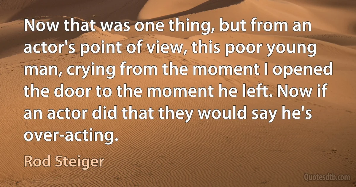 Now that was one thing, but from an actor's point of view, this poor young man, crying from the moment I opened the door to the moment he left. Now if an actor did that they would say he's over-acting. (Rod Steiger)