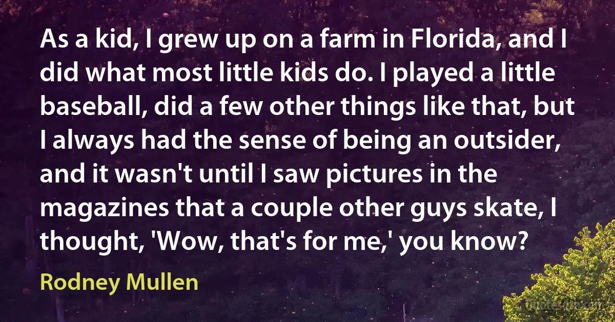 As a kid, I grew up on a farm in Florida, and I did what most little kids do. I played a little baseball, did a few other things like that, but I always had the sense of being an outsider, and it wasn't until I saw pictures in the magazines that a couple other guys skate, I thought, 'Wow, that's for me,' you know? (Rodney Mullen)