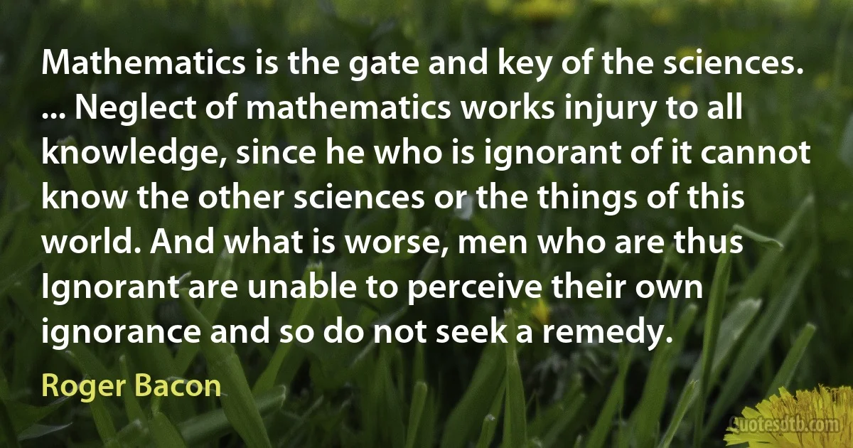 Mathematics is the gate and key of the sciences. ... Neglect of mathematics works injury to all knowledge, since he who is ignorant of it cannot know the other sciences or the things of this world. And what is worse, men who are thus Ignorant are unable to perceive their own ignorance and so do not seek a remedy. (Roger Bacon)