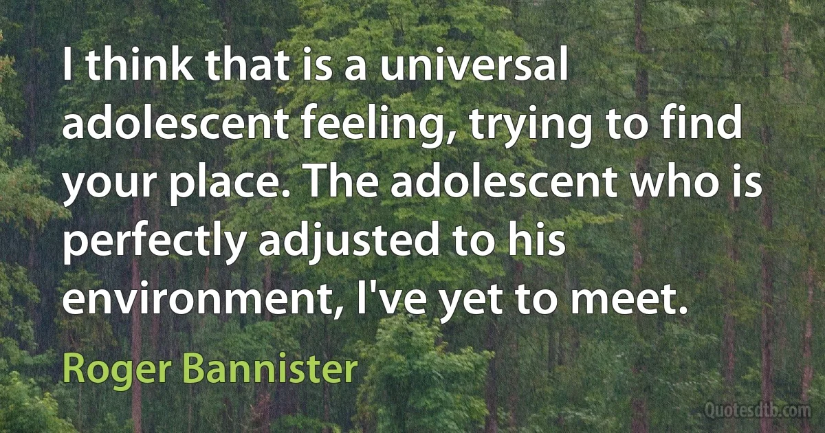 I think that is a universal adolescent feeling, trying to find your place. The adolescent who is perfectly adjusted to his environment, I've yet to meet. (Roger Bannister)