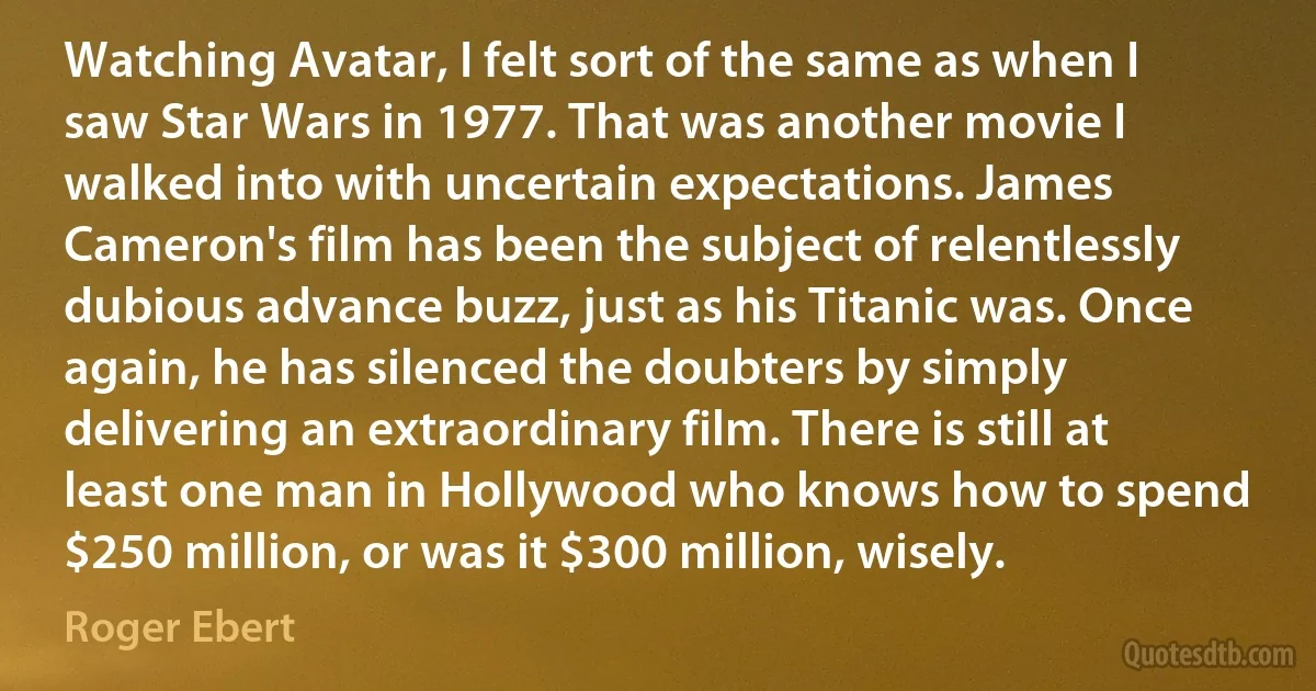 Watching Avatar, I felt sort of the same as when I saw Star Wars in 1977. That was another movie I walked into with uncertain expectations. James Cameron's film has been the subject of relentlessly dubious advance buzz, just as his Titanic was. Once again, he has silenced the doubters by simply delivering an extraordinary film. There is still at least one man in Hollywood who knows how to spend $250 million, or was it $300 million, wisely. (Roger Ebert)