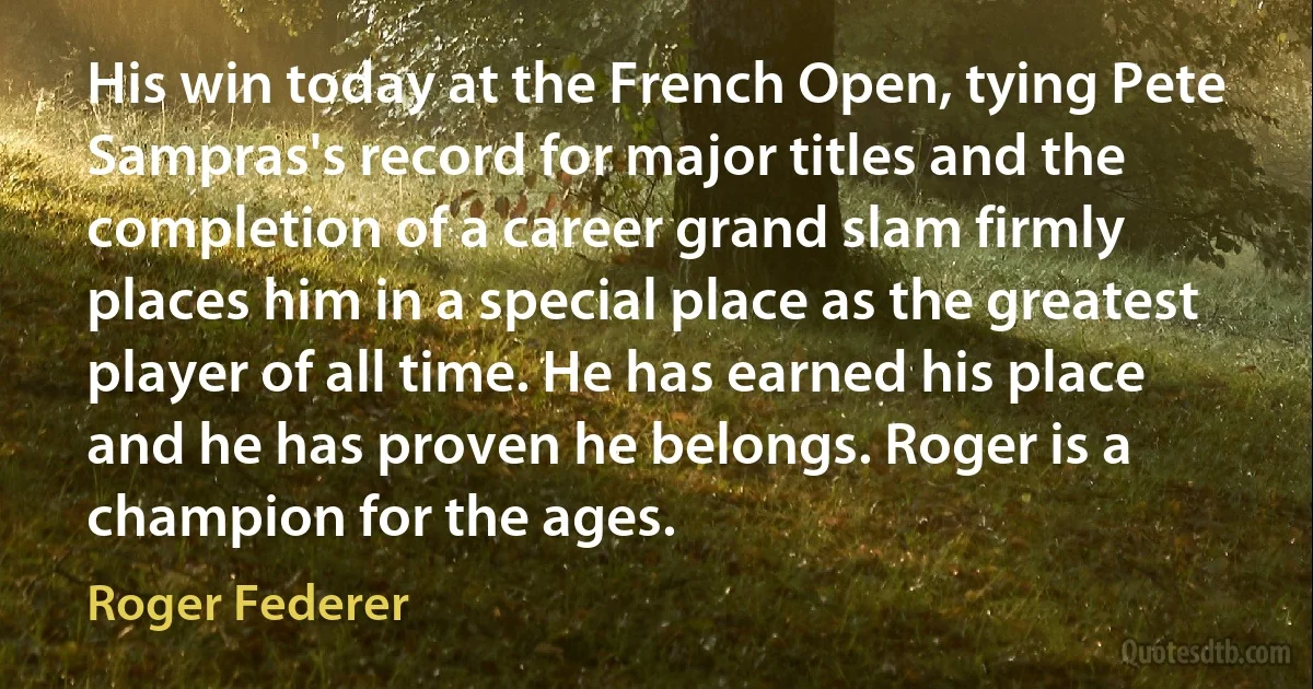 His win today at the French Open, tying Pete Sampras's record for major titles and the completion of a career grand slam firmly places him in a special place as the greatest player of all time. He has earned his place and he has proven he belongs. Roger is a champion for the ages. (Roger Federer)