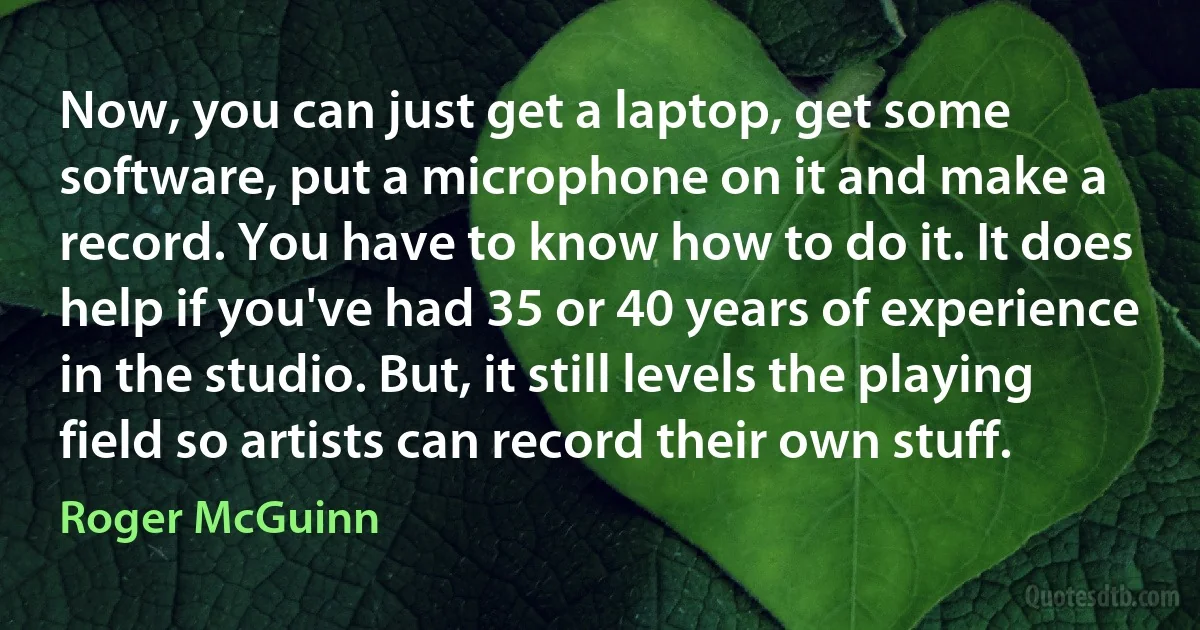 Now, you can just get a laptop, get some software, put a microphone on it and make a record. You have to know how to do it. It does help if you've had 35 or 40 years of experience in the studio. But, it still levels the playing field so artists can record their own stuff. (Roger McGuinn)