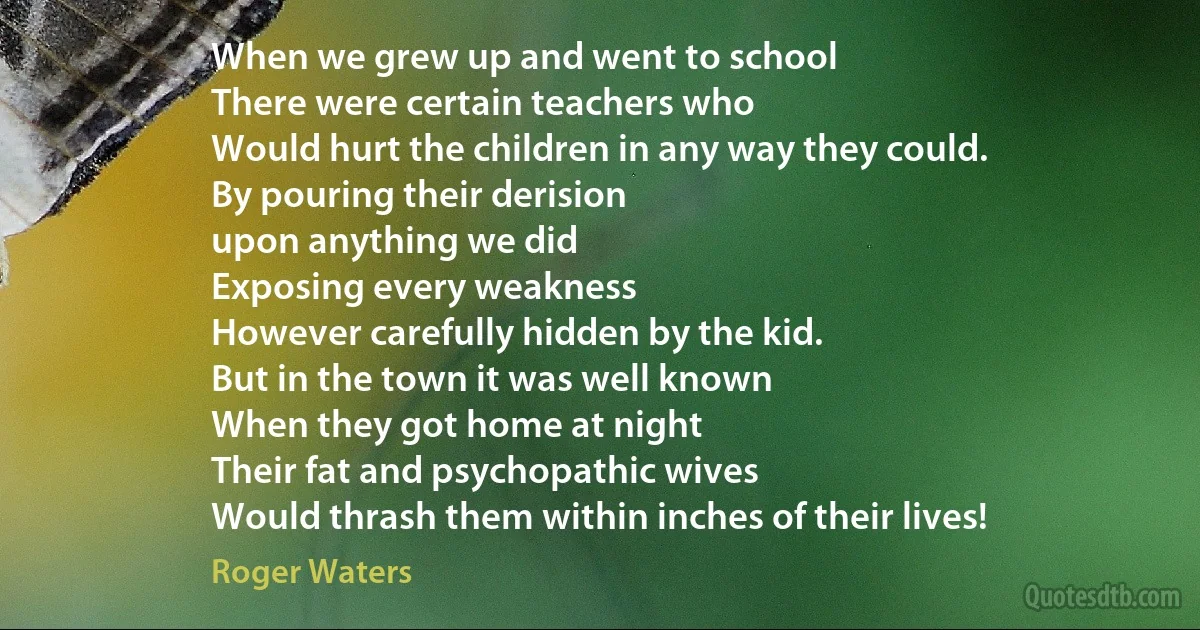 When we grew up and went to school
There were certain teachers who
Would hurt the children in any way they could.
By pouring their derision
upon anything we did
Exposing every weakness
However carefully hidden by the kid.
But in the town it was well known
When they got home at night
Their fat and psychopathic wives
Would thrash them within inches of their lives! (Roger Waters)