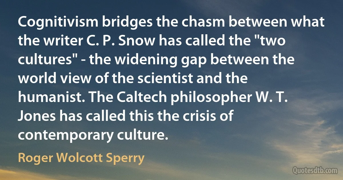 Cognitivism bridges the chasm between what the writer C. P. Snow has called the "two cultures" - the widening gap between the world view of the scientist and the humanist. The Caltech philosopher W. T. Jones has called this the crisis of contemporary culture. (Roger Wolcott Sperry)