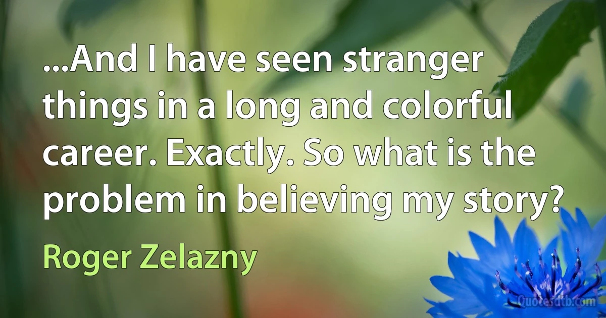 ...And I have seen stranger things in a long and colorful career. Exactly. So what is the problem in believing my story? (Roger Zelazny)