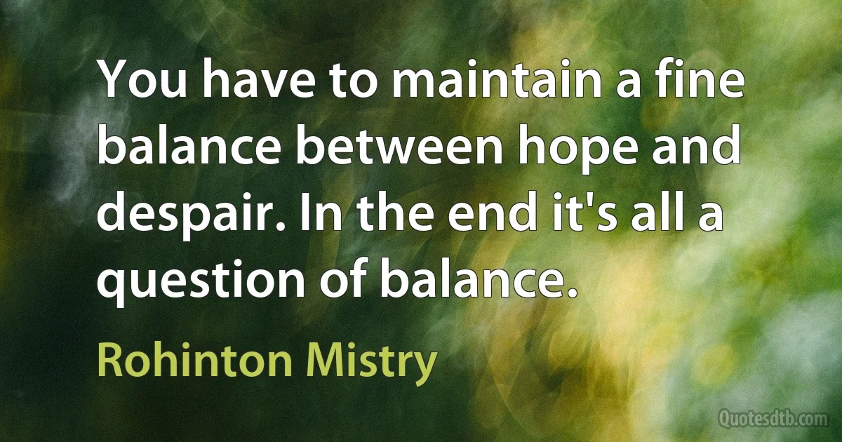 You have to maintain a fine balance between hope and despair. In the end it's all a question of balance. (Rohinton Mistry)