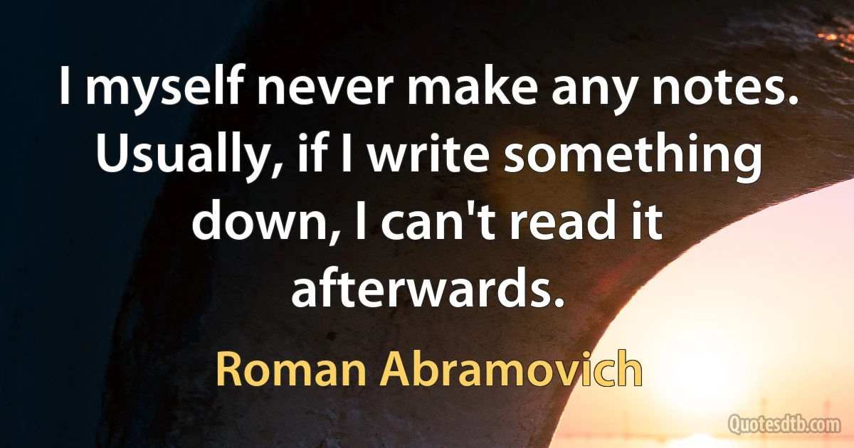 I myself never make any notes. Usually, if I write something down, I can't read it afterwards. (Roman Abramovich)