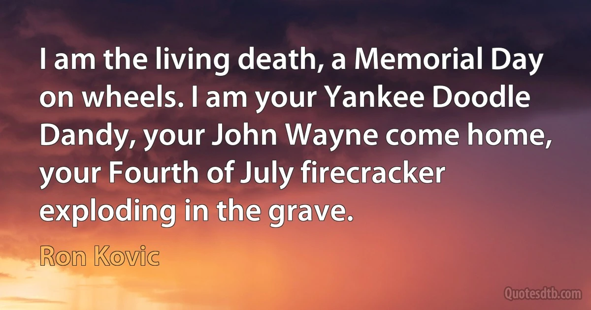 I am the living death, a Memorial Day on wheels. I am your Yankee Doodle Dandy, your John Wayne come home, your Fourth of July firecracker exploding in the grave. (Ron Kovic)