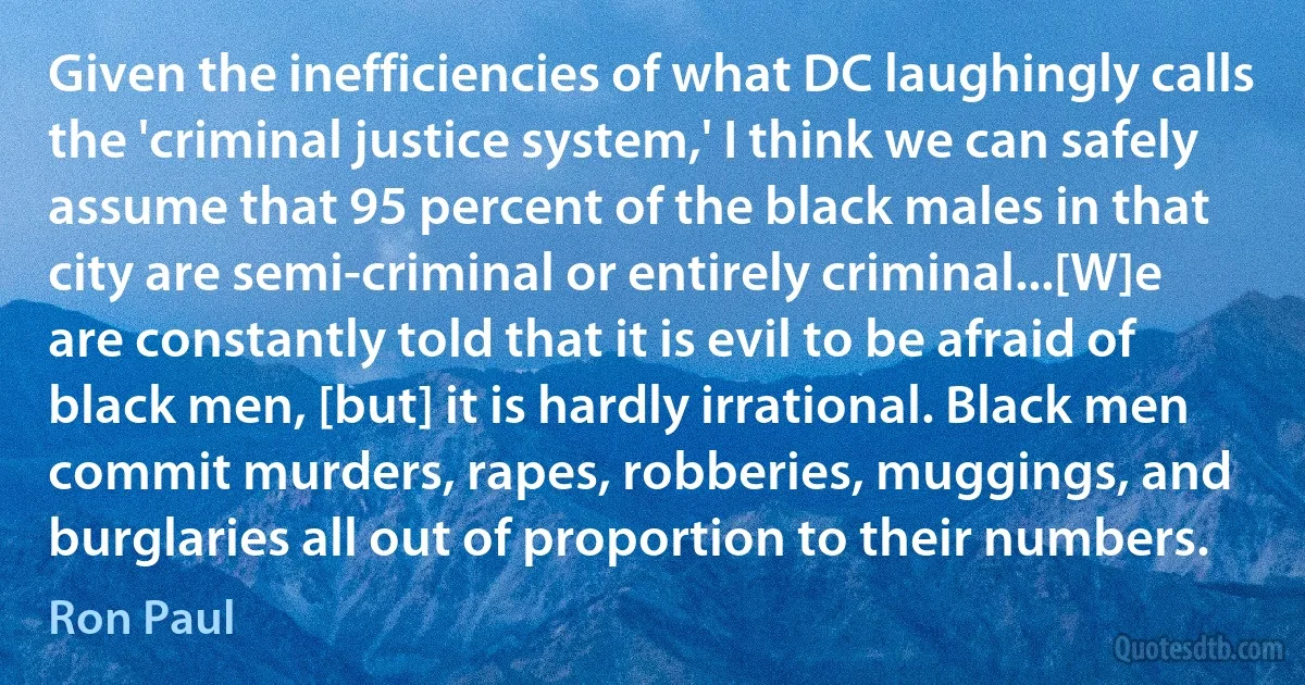 Given the inefficiencies of what DC laughingly calls the 'criminal justice system,' I think we can safely assume that 95 percent of the black males in that city are semi-criminal or entirely criminal...[W]e are constantly told that it is evil to be afraid of black men, [but] it is hardly irrational. Black men commit murders, rapes, robberies, muggings, and burglaries all out of proportion to their numbers. (Ron Paul)