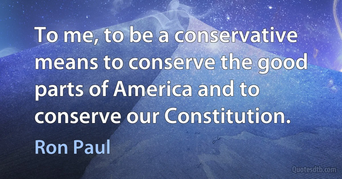 To me, to be a conservative means to conserve the good parts of America and to conserve our Constitution. (Ron Paul)