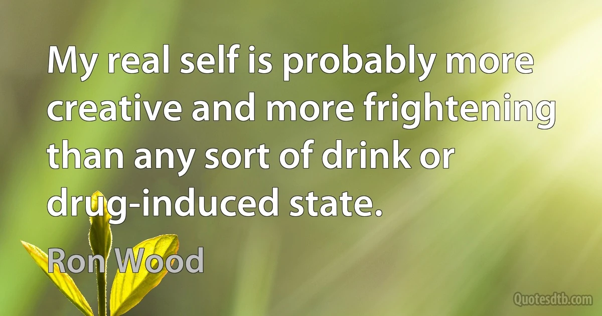 My real self is probably more creative and more frightening than any sort of drink or drug-induced state. (Ron Wood)