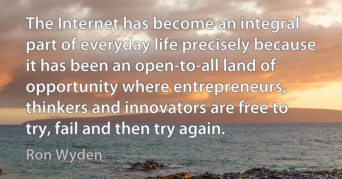 The Internet has become an integral part of everyday life precisely because it has been an open-to-all land of opportunity where entrepreneurs, thinkers and innovators are free to try, fail and then try again. (Ron Wyden)