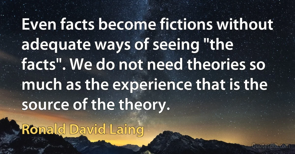 Even facts become fictions without adequate ways of seeing "the facts". We do not need theories so much as the experience that is the source of the theory. (Ronald David Laing)