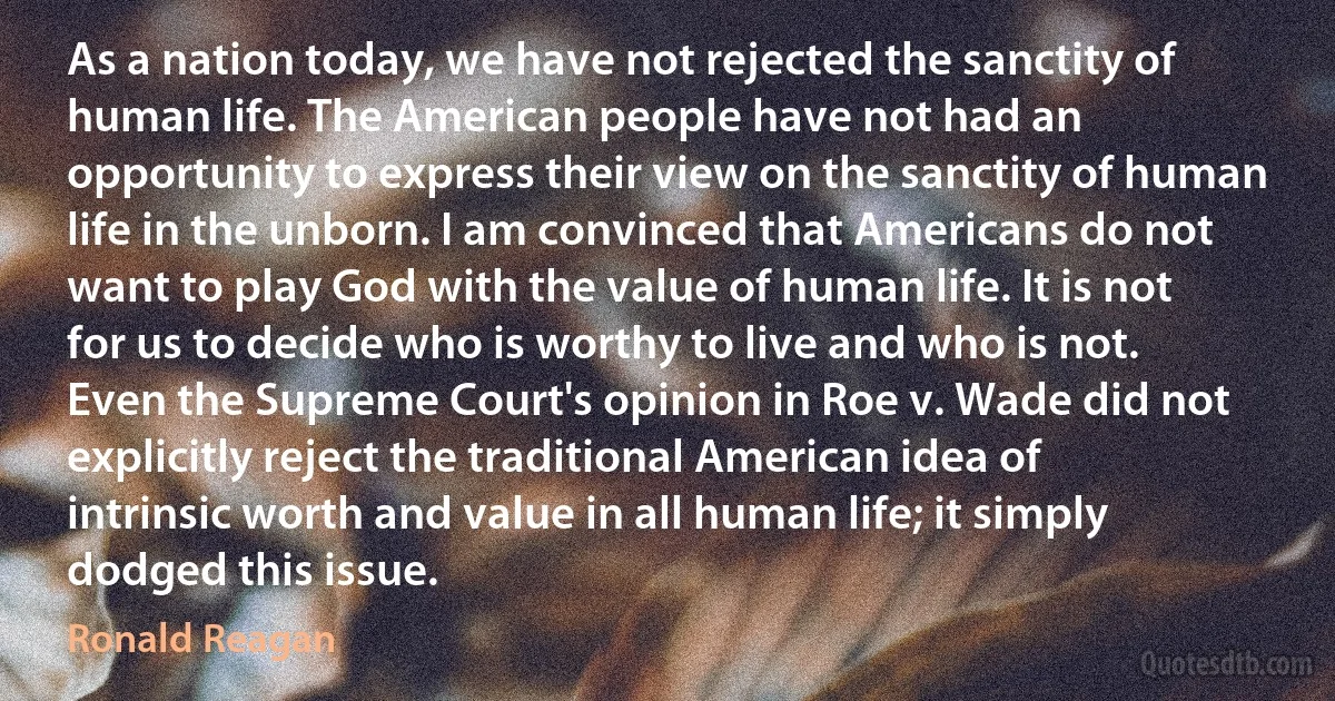 As a nation today, we have not rejected the sanctity of human life. The American people have not had an opportunity to express their view on the sanctity of human life in the unborn. I am convinced that Americans do not want to play God with the value of human life. It is not for us to decide who is worthy to live and who is not. Even the Supreme Court's opinion in Roe v. Wade did not explicitly reject the traditional American idea of intrinsic worth and value in all human life; it simply dodged this issue. (Ronald Reagan)