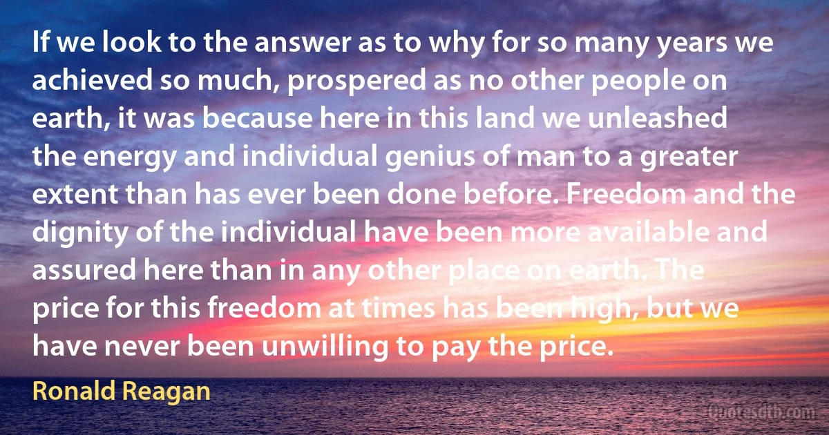 If we look to the answer as to why for so many years we achieved so much, prospered as no other people on earth, it was because here in this land we unleashed the energy and individual genius of man to a greater extent than has ever been done before. Freedom and the dignity of the individual have been more available and assured here than in any other place on earth. The price for this freedom at times has been high, but we have never been unwilling to pay the price. (Ronald Reagan)