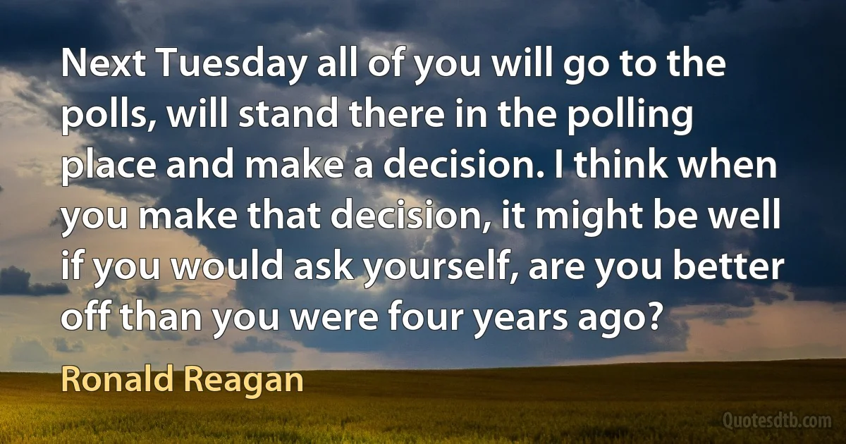 Next Tuesday all of you will go to the polls, will stand there in the polling place and make a decision. I think when you make that decision, it might be well if you would ask yourself, are you better off than you were four years ago? (Ronald Reagan)