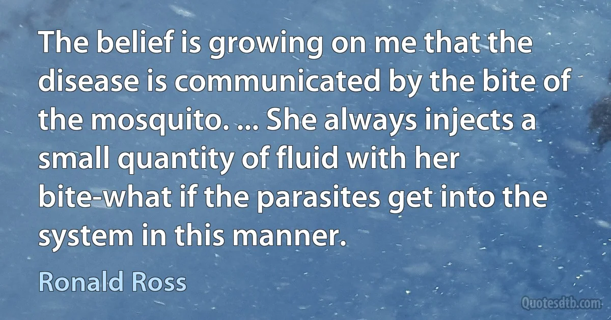 The belief is growing on me that the disease is communicated by the bite of the mosquito. ... She always injects a small quantity of fluid with her bite-what if the parasites get into the system in this manner. (Ronald Ross)