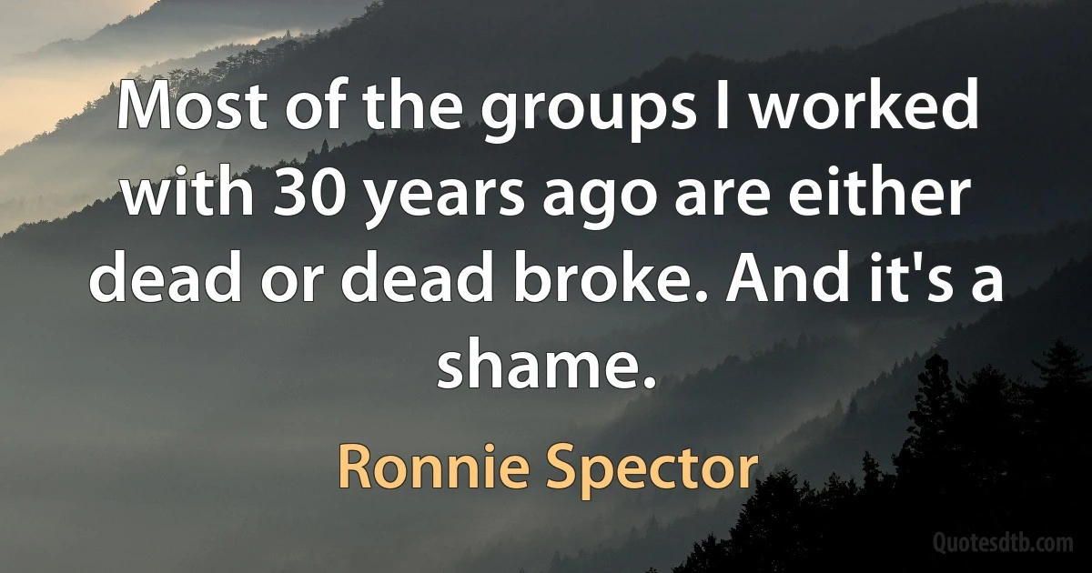 Most of the groups I worked with 30 years ago are either dead or dead broke. And it's a shame. (Ronnie Spector)