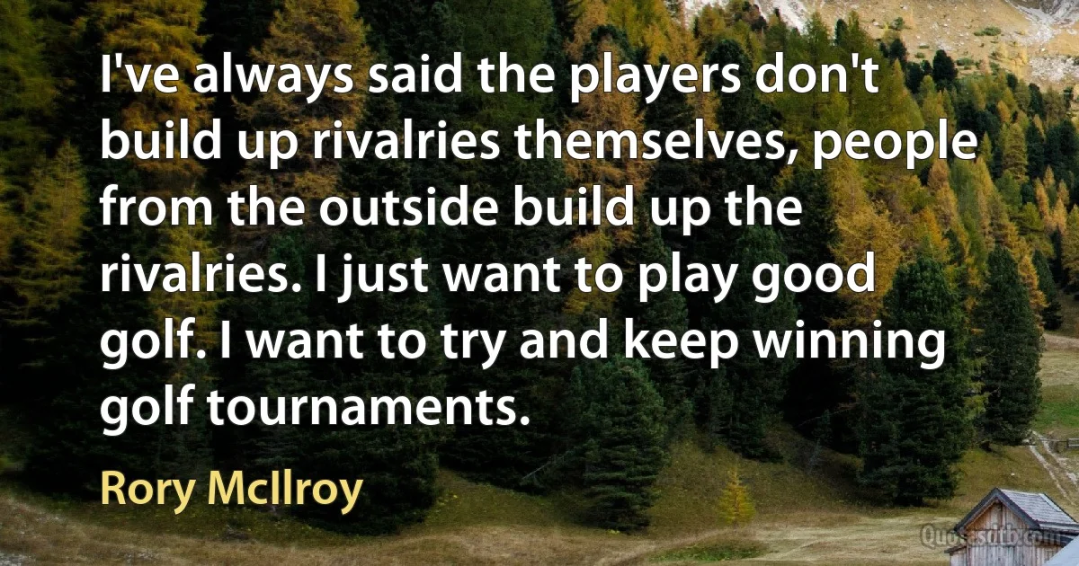 I've always said the players don't build up rivalries themselves, people from the outside build up the rivalries. I just want to play good golf. I want to try and keep winning golf tournaments. (Rory McIlroy)