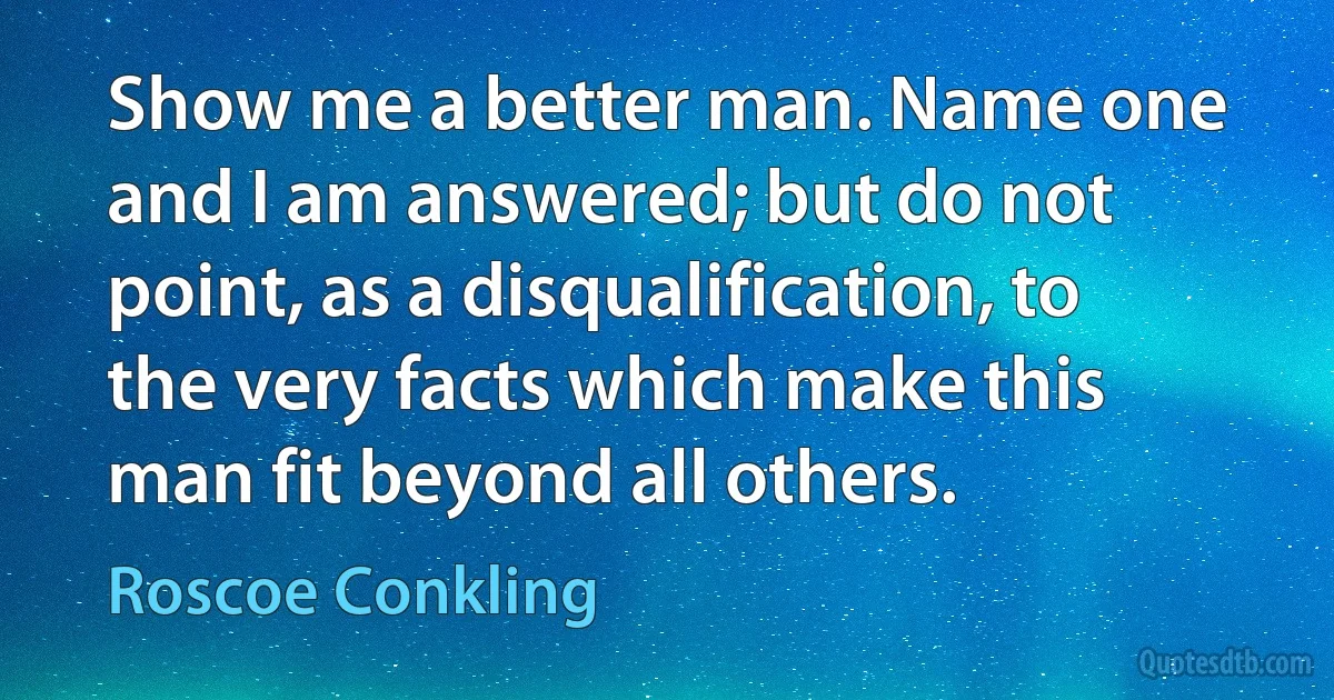 Show me a better man. Name one and I am answered; but do not point, as a disqualification, to the very facts which make this man fit beyond all others. (Roscoe Conkling)