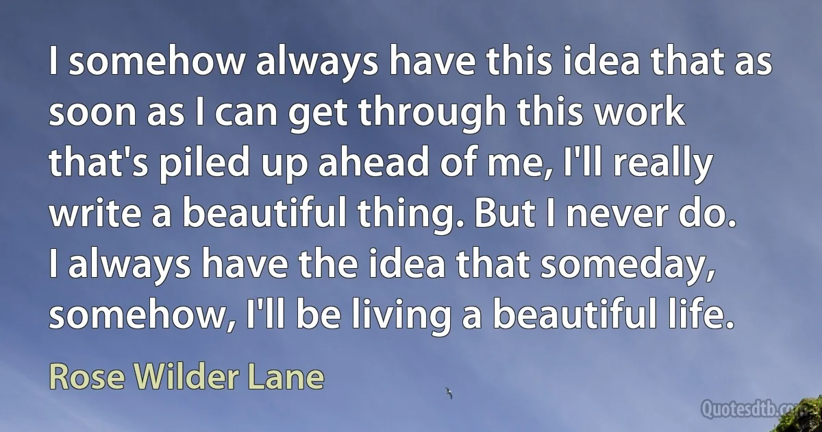 I somehow always have this idea that as soon as I can get through this work that's piled up ahead of me, I'll really write a beautiful thing. But I never do. I always have the idea that someday, somehow, I'll be living a beautiful life. (Rose Wilder Lane)