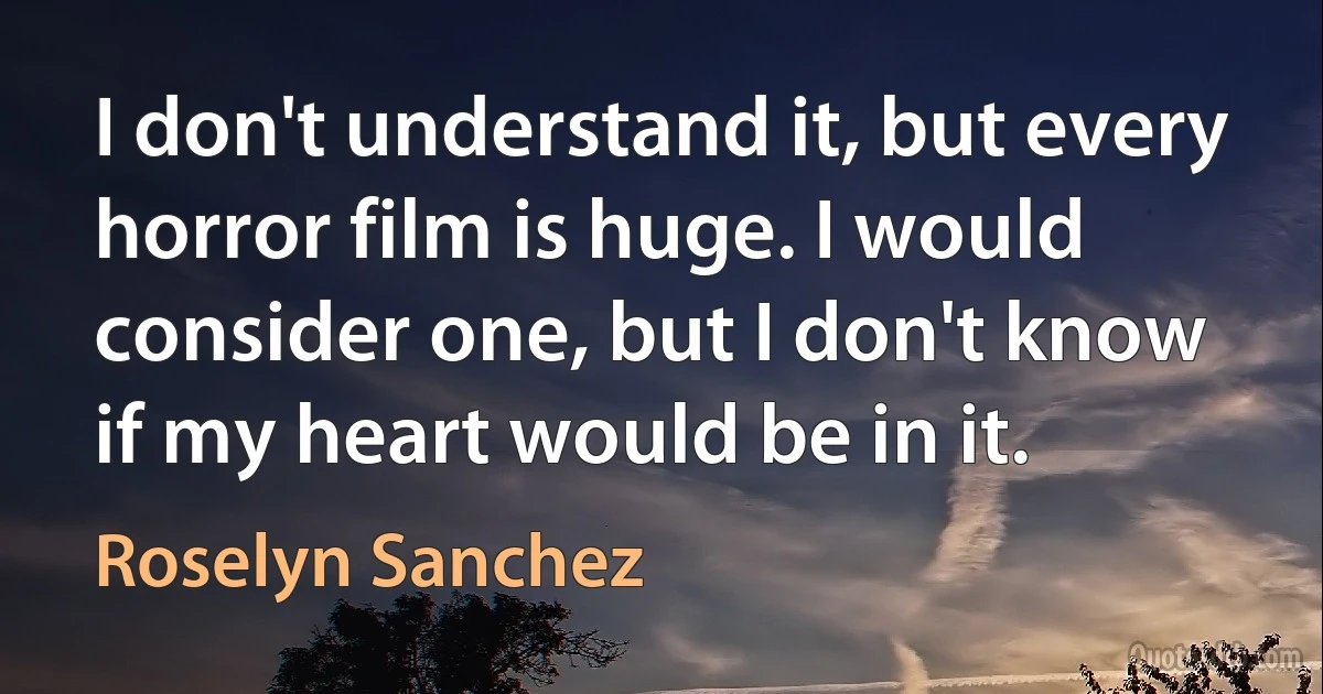 I don't understand it, but every horror film is huge. I would consider one, but I don't know if my heart would be in it. (Roselyn Sanchez)