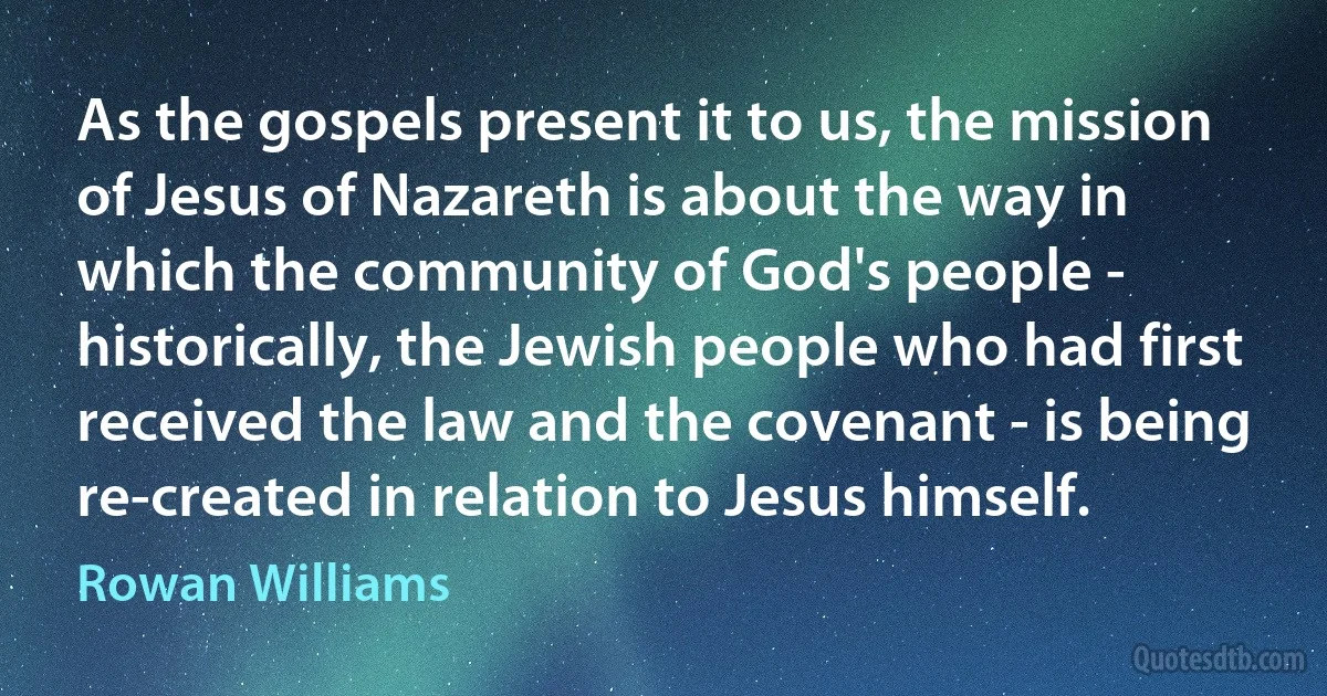 As the gospels present it to us, the mission of Jesus of Nazareth is about the way in which the community of God's people - historically, the Jewish people who had first received the law and the covenant - is being re-created in relation to Jesus himself. (Rowan Williams)