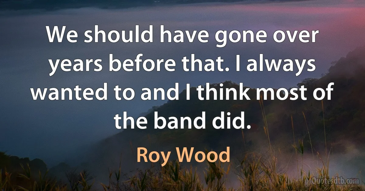 We should have gone over years before that. I always wanted to and I think most of the band did. (Roy Wood)