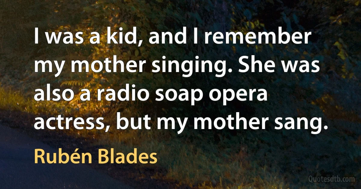 I was a kid, and I remember my mother singing. She was also a radio soap opera actress, but my mother sang. (Rubén Blades)