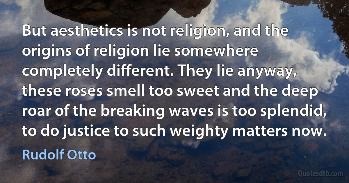 But aesthetics is not religion, and the origins of religion lie somewhere completely different. They lie anyway, these roses smell too sweet and the deep roar of the breaking waves is too splendid, to do justice to such weighty matters now. (Rudolf Otto)