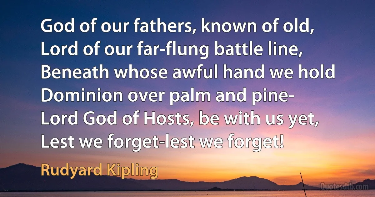 God of our fathers, known of old,
Lord of our far-flung battle line,
Beneath whose awful hand we hold
Dominion over palm and pine-
Lord God of Hosts, be with us yet,
Lest we forget-lest we forget! (Rudyard Kipling)