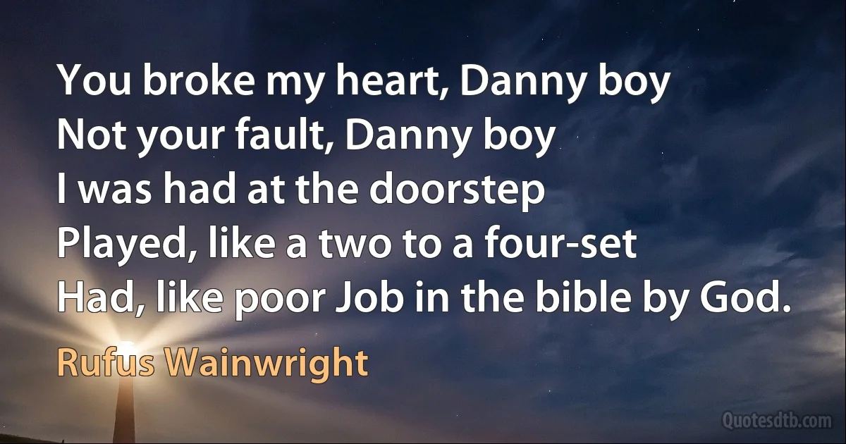 You broke my heart, Danny boy
Not your fault, Danny boy
I was had at the doorstep
Played, like a two to a four-set
Had, like poor Job in the bible by God. (Rufus Wainwright)