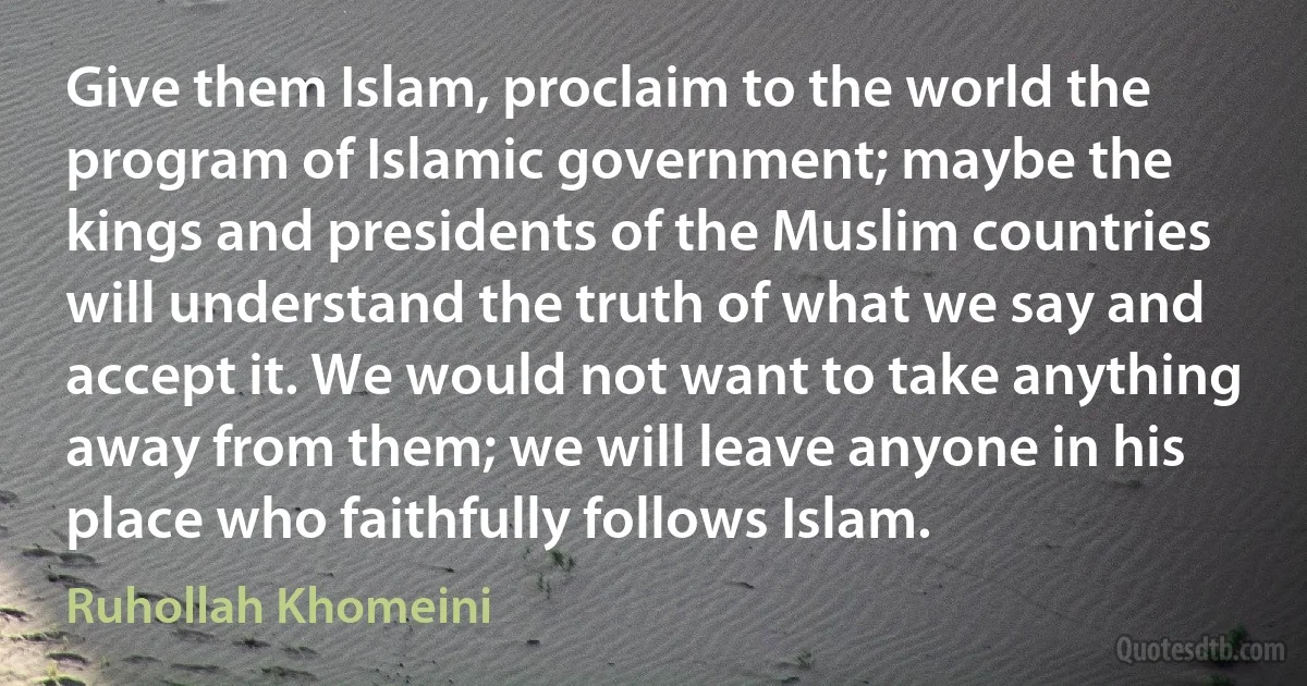 Give them Islam, proclaim to the world the program of Islamic government; maybe the kings and presidents of the Muslim countries will understand the truth of what we say and accept it. We would not want to take anything away from them; we will leave anyone in his place who faithfully follows Islam. (Ruhollah Khomeini)