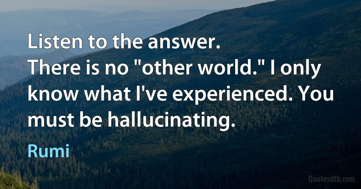 Listen to the answer.
There is no "other world." I only know what I've experienced. You must be hallucinating. (Rumi)