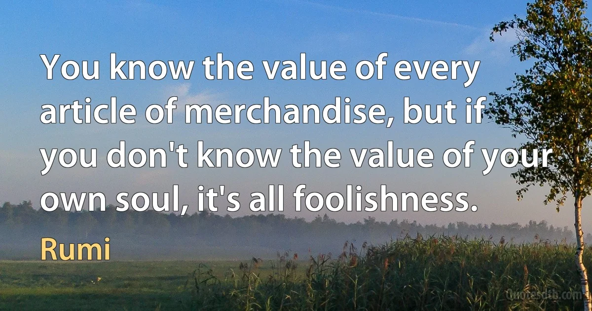 You know the value of every article of merchandise, but if you don't know the value of your own soul, it's all foolishness. (Rumi)