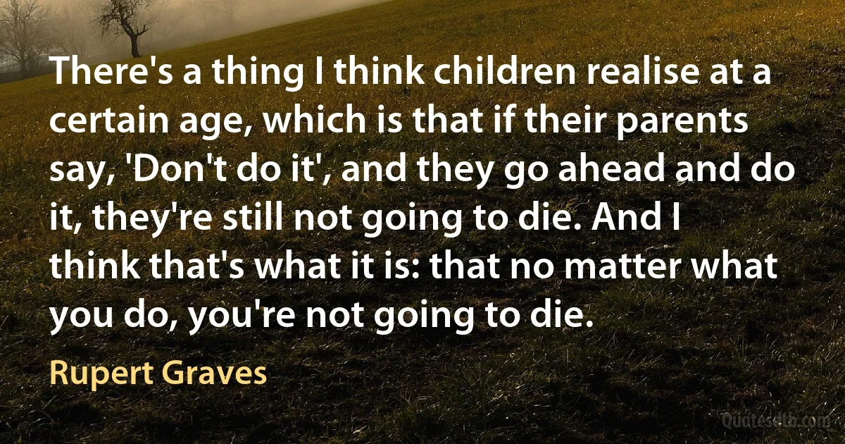 There's a thing I think children realise at a certain age, which is that if their parents say, 'Don't do it', and they go ahead and do it, they're still not going to die. And I think that's what it is: that no matter what you do, you're not going to die. (Rupert Graves)