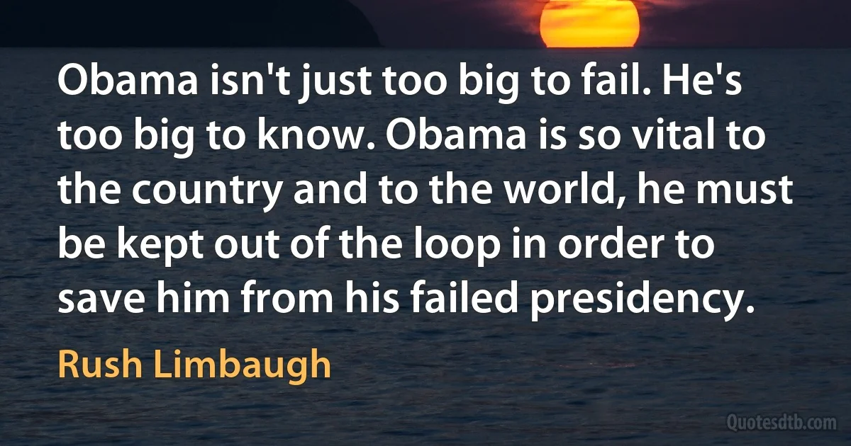 Obama isn't just too big to fail. He's too big to know. Obama is so vital to the country and to the world, he must be kept out of the loop in order to save him from his failed presidency. (Rush Limbaugh)