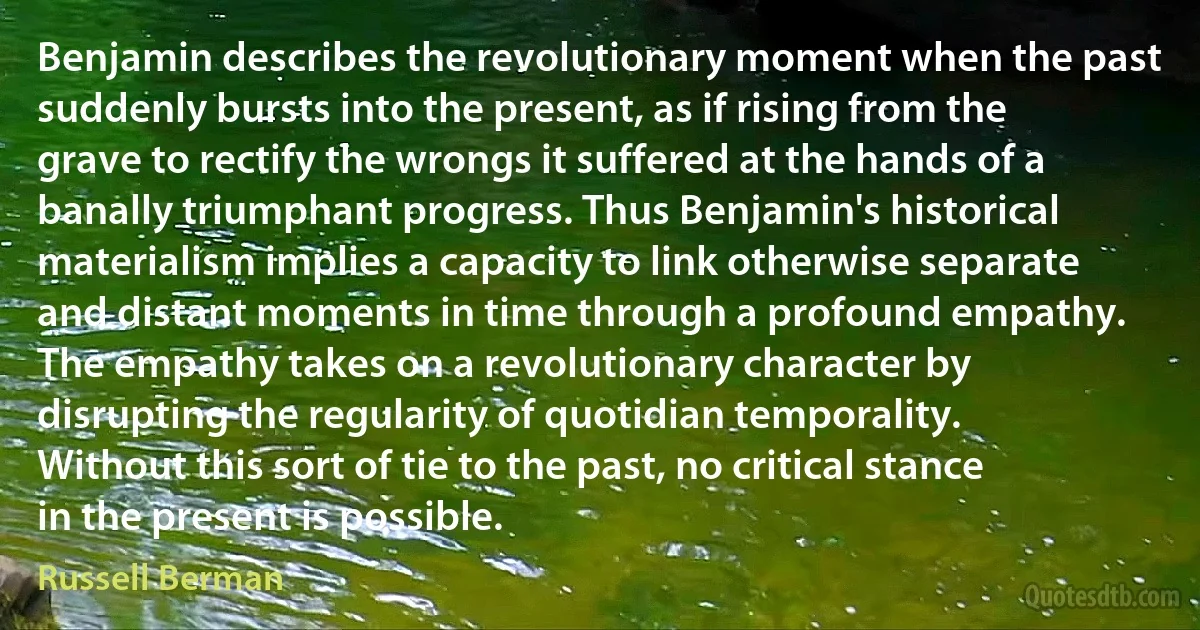 Benjamin describes the revolutionary moment when the past suddenly bursts into the present, as if rising from the grave to rectify the wrongs it suffered at the hands of a banally triumphant progress. Thus Benjamin's historical materialism implies a capacity to link otherwise separate and distant moments in time through a profound empathy. The empathy takes on a revolutionary character by disrupting the regularity of quotidian temporality. Without this sort of tie to the past, no critical stance in the present is possible. (Russell Berman)