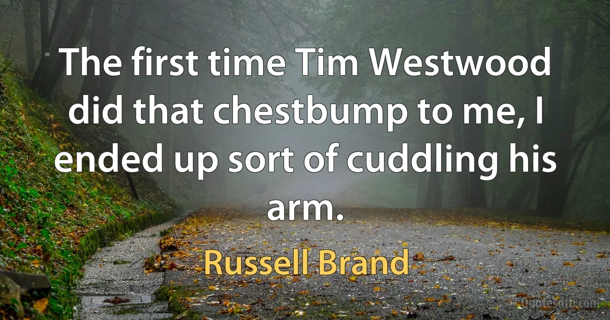 The first time Tim Westwood did that chestbump to me, I ended up sort of cuddling his arm. (Russell Brand)